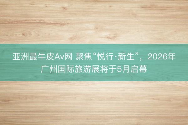 亚洲最牛皮Av网 聚焦“悦行·新生”，2026年广州国际旅游展将于5月启幕