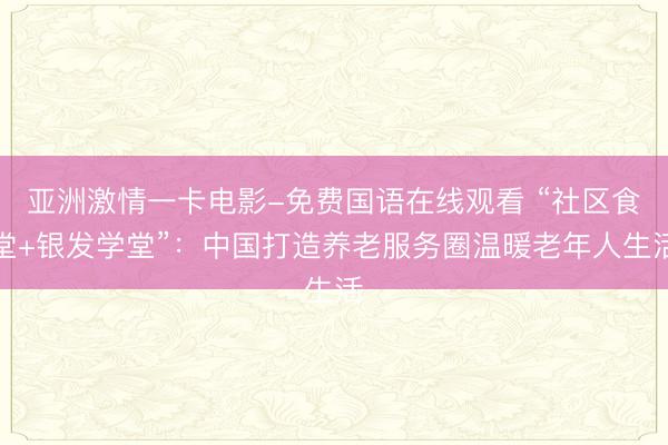 亚洲激情一卡电影-免费国语在线观看 “社区食堂+银发学堂”：中国打造养老服务圈温暖老年人生活