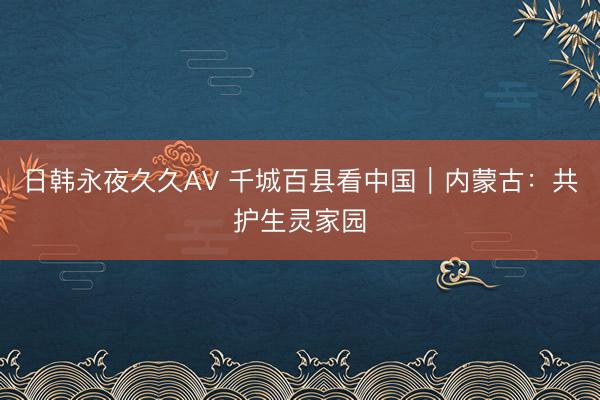 日韩永夜久久AV 千城百县看中国｜内蒙古：共护生灵家园
