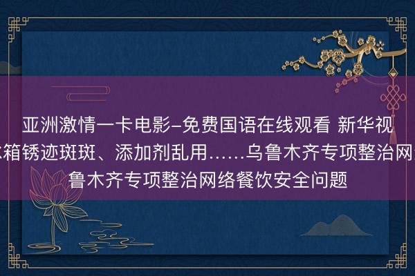 亚洲激情一卡电影-免费国语在线观看 新华视点｜外卖餐馆冰箱锈迹斑斑、添加剂乱用……乌鲁木齐专项整治网络餐饮安全问题