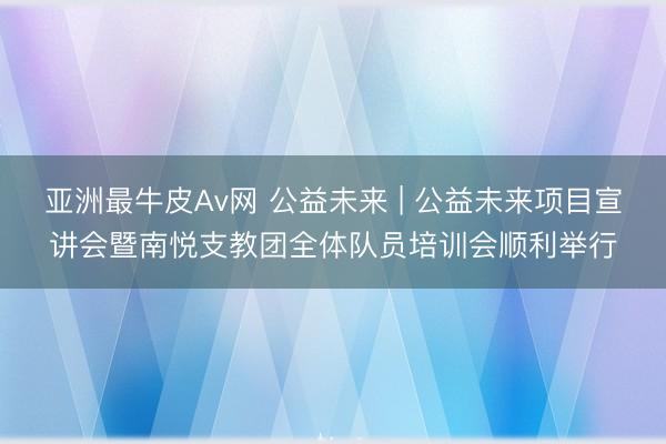 亚洲最牛皮Av网 公益未来 | 公益未来项目宣讲会暨南悦支教团全体队员培训会顺利举行