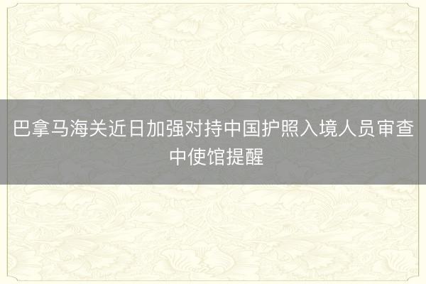 巴拿马海关近日加强对持中国护照入境人员审查 中使馆提醒