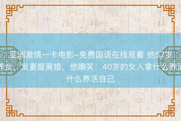 亚洲激情一卡电影-免费国语在线观看 他57岁出轨养女，发妻提离婚，他嘲笑：40岁的女人拿什么养活自己