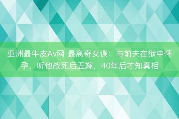 亚洲最牛皮Av网 最离奇女谍：与前夫在狱中怀孕，听他战死后五嫁，<a href=