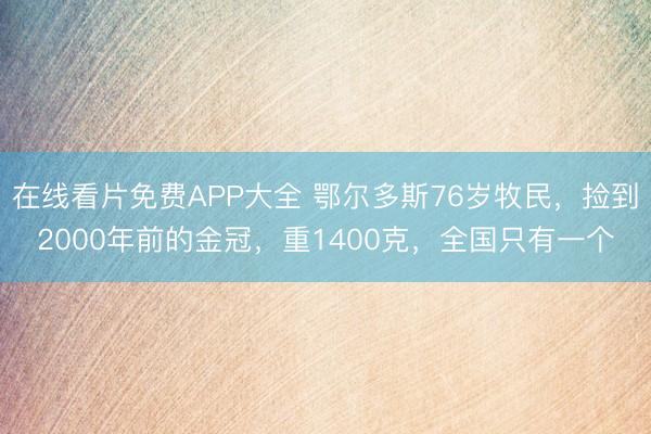 在线看片免费APP大全 鄂尔多斯76岁牧民，捡到2000年前的金冠，重1400克，全国只有一个