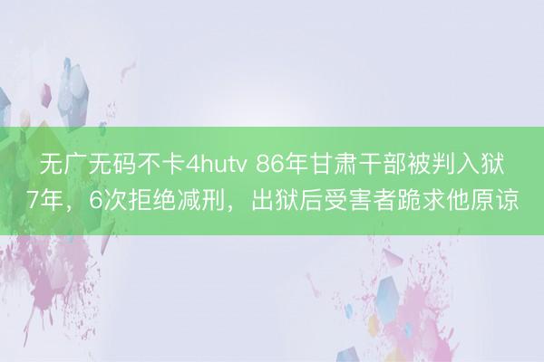 无广无码不卡4hutv 86年甘肃干部被判入狱7年，6次拒绝减刑，出狱后受害者跪求他原谅