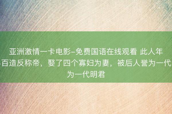 亚洲激情一卡电影-免费国语在线观看 此人年过半百造反称帝，娶了四个寡妇为妻，被后人誉为一代明君
