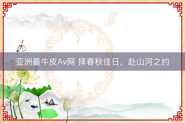 亚洲最牛皮Av网 择春秋佳日，赴山河之约