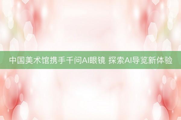 中国美术馆携手千问AI眼镜 探索AI导览新体验