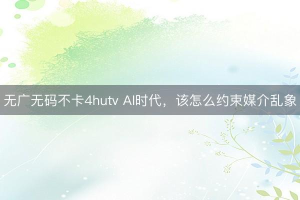 无广无码不卡4hutv AI时代，该怎么约束媒介乱象