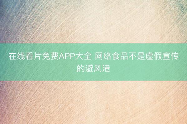 在线看片免费APP大全 网络食品不是虚假宣传的避风港