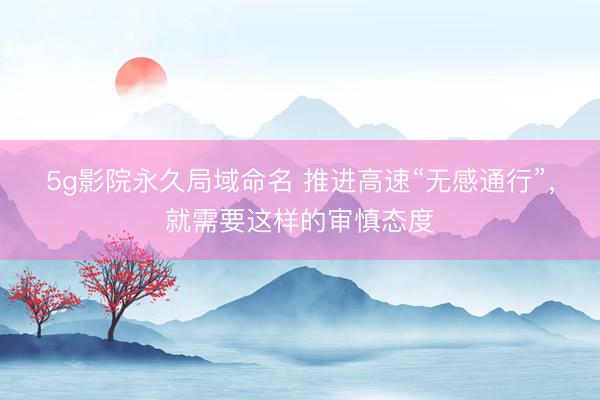 5g影院永久局域命名 推进高速“无感通行”，就需要这样的审慎态度