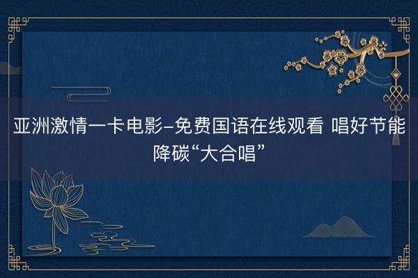 亚洲激情一卡电影-免费国语在线观看 唱好节能降碳“大合唱”