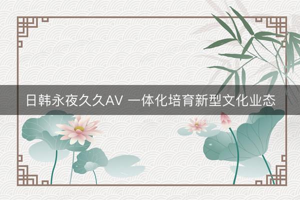 日韩永夜久久AV 一体化培育新型文化业态