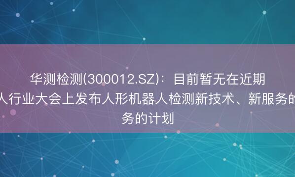 华测检测(300012.SZ)：目前暂无在近期机器人行业大会上发布人形机器人检测新技术、新服务的计划