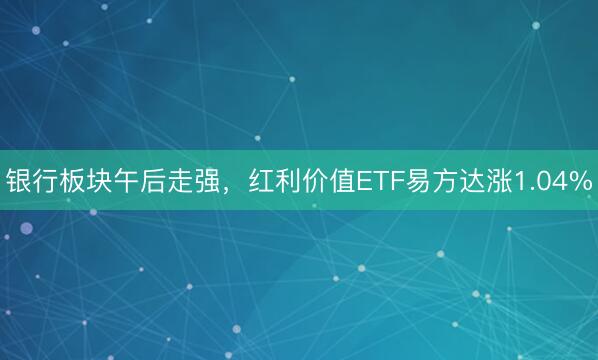 银行板块午后走强，红利价值ETF易方达涨1.04%