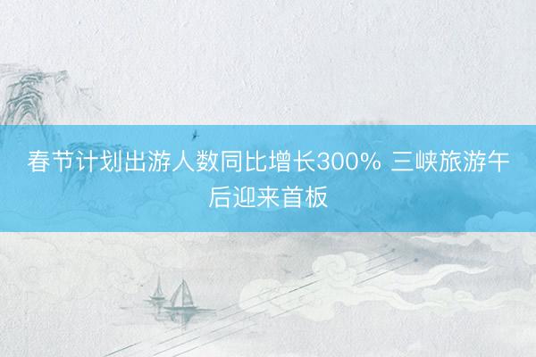 春节计划出游人数同比增长300% 三峡旅游午后迎来首板
