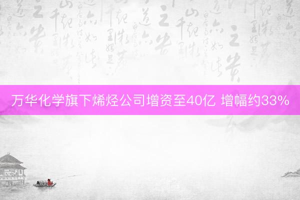 万华化学旗下烯烃公司增资至40亿 增幅约33%