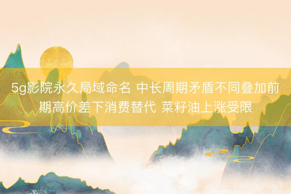 5g影院永久局域命名 中长周期矛盾不同叠加前期高价差下消费替代 菜籽油上涨受限
