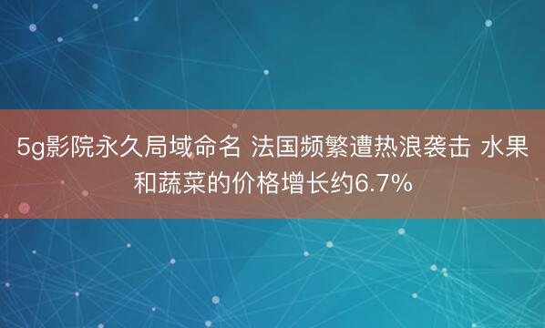 5g影院永久局域命名 法国频繁遭热浪袭击 水果和蔬菜的价格增长约6.7%