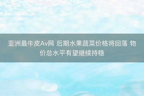 亚洲最牛皮Av网 后期水果蔬菜价格将回落 物价总水平有望继续持稳