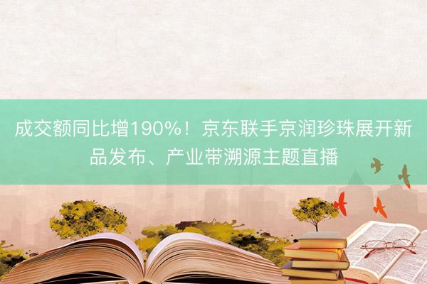成交额同比增190%！京东联手京润珍珠展开新品发布、产业带溯源主题直播