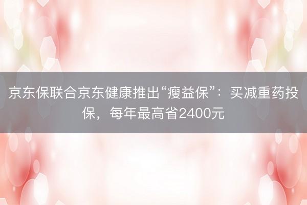 京东保联合京东健康推出“瘦益保”：买减重药投保，每年最高省2400元
