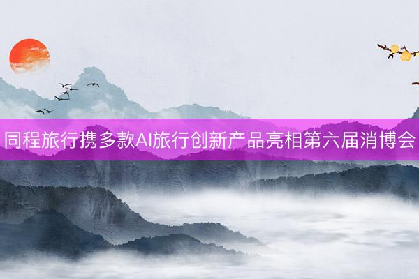 同程旅行携多款AI旅行创新产品亮相第六届消博会