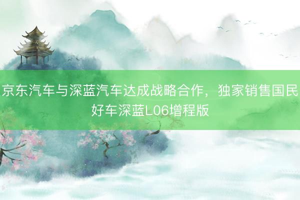 京东汽车与深蓝汽车达成战略合作，独家销售国民好车深蓝L06增程版