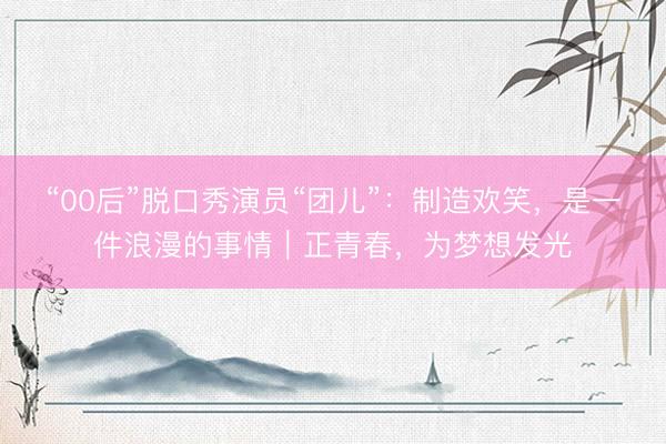 “00后”脱口秀演员“团儿”：制造欢笑，是一件浪漫的事情｜正青春，为梦想发光