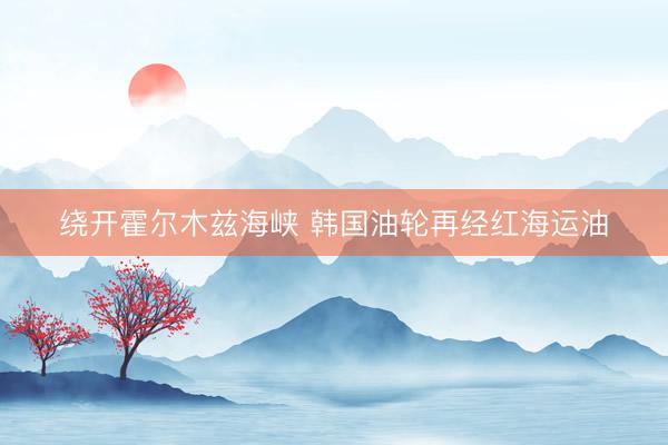 绕开霍尔木兹海峡 韩国油轮再经红海运油