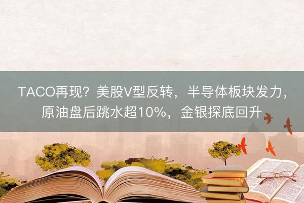 TACO再现？美股V型反转，半导体板块发力，原油盘后跳水超10%，金银探底回升