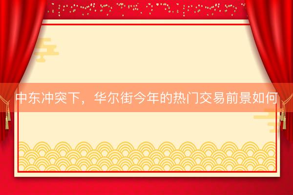 中东冲突下，华尔街今年的热门交易前景如何