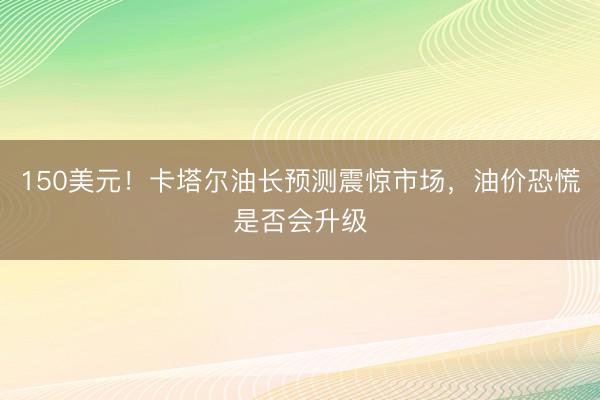150美元！卡塔尔油长预测震惊市场，油价恐慌是否会升级