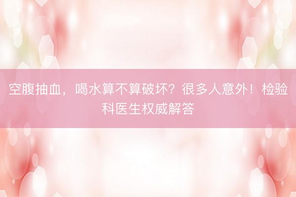 空腹抽血，喝水算不算破坏？很多人意外！检验科医生权威解答