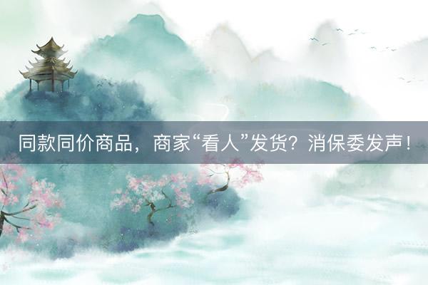同款同价商品，商家“看人”发货？消保委发声！