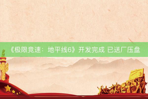 《极限竞速：地平线6》开发完成 已送厂压盘