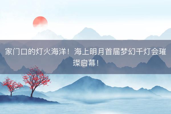 家门口的灯火海洋！海上明月首届梦幻千灯会璀璨启幕！