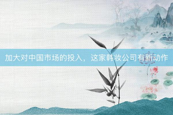 加大对中国市场的投入，这家韩妆公司有新动作