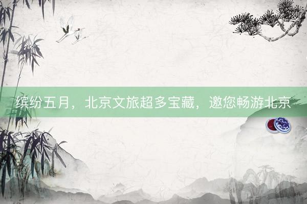 缤纷五月，北京文旅超多宝藏，邀您畅游北京