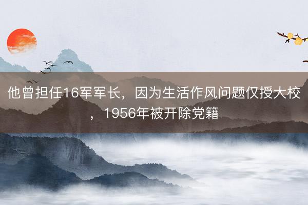 他曾担任16军军长，因为生活作风问题仅授大校，1956年被开除党籍