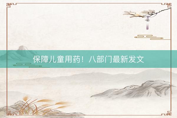 保障儿童用药！八部门最新发文