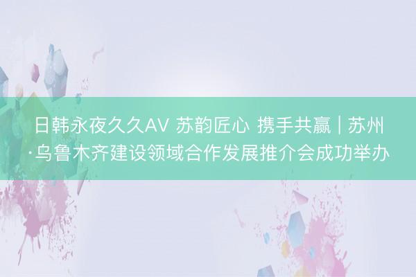 日韩永夜久久AV 苏韵匠心 携手共赢 | 苏州·乌鲁木齐建设领域合作发展推介会成功举办