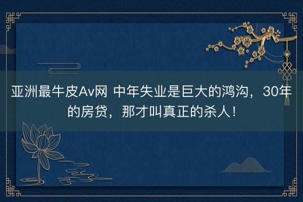亚洲最牛皮Av网 中年失业是巨大的鸿沟，30年的房贷，那才叫真正的杀人！