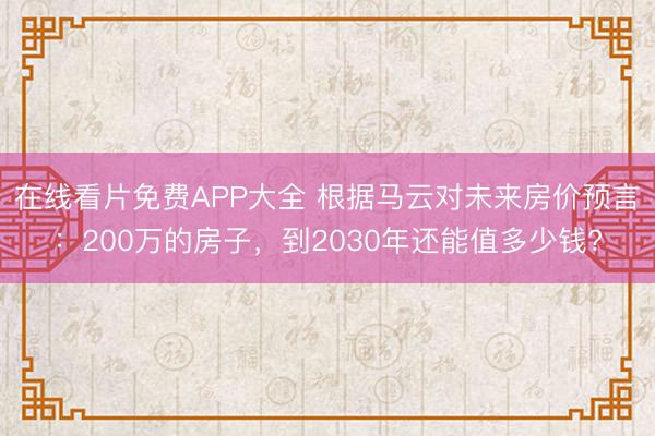 在线看片免费APP大全 根据马云对未来房价预言：200万的房子，到2030年还能值多少钱?