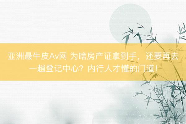 亚洲最牛皮Av网 为啥房产证拿到手，还要再去一趟登记中心？内行人才懂的门道！