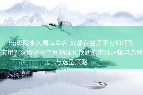 5g影院永久局域命名 成都存量房阳台如何改造更实用？深度解析空间精细化焕新的市场逻辑与选型策略