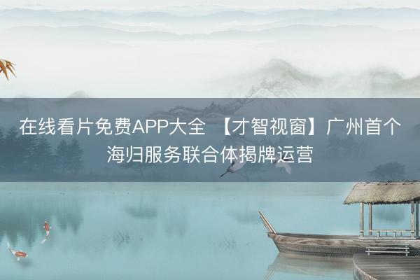 在线看片免费APP大全 【才智视窗】广州首个海归服务联合体揭牌运营