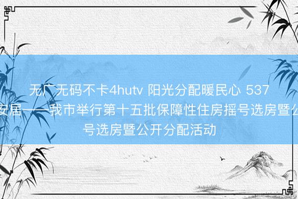无广无码不卡4hutv 阳光分配暖民心 537户家庭圆梦安居——我市举行第十五批保障性住房摇号选房暨公开分配活动