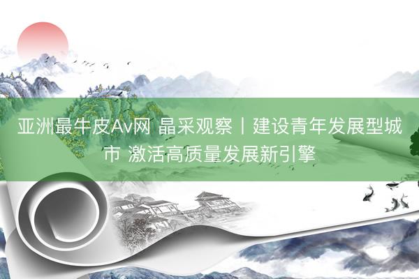 亚洲最牛皮Av网 晶采观察丨建设青年发展型城市 激活高质量发展新引擎